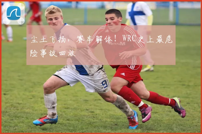尘土飞扬，赛车解体！WRC史上最危险事故回放