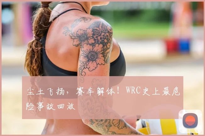 尘土飞扬，赛车解体！WRC史上最危险事故回放