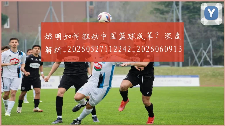 姚明如何推动中国篮球改革？深度解析_20260527112242_20260609132932