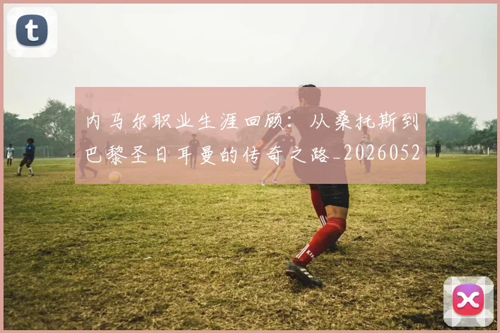 内马尔职业生涯回顾:从桑托斯到巴黎圣日耳曼的传奇之路_20260529200243