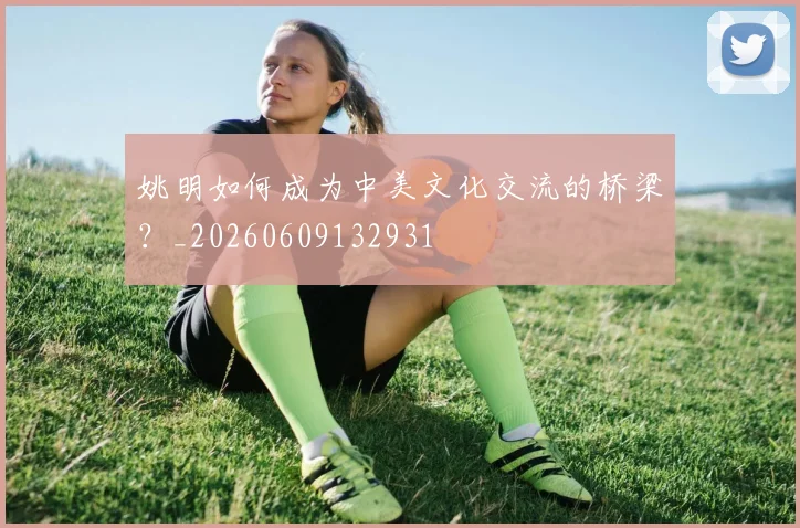 姚明如何成为中美文化交流的桥梁?_20260609132931