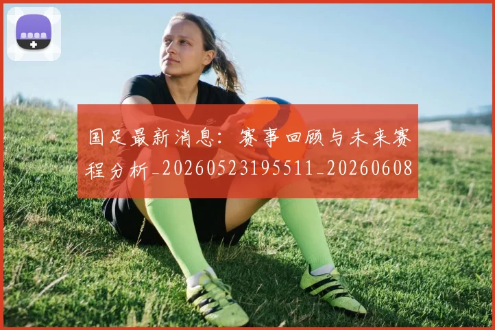 国足最新消息：赛事回顾与未来赛程分析_20260523195511_20260608142948